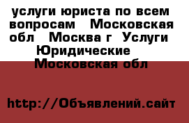 услуги юриста по всем вопросам - Московская обл., Москва г. Услуги » Юридические   . Московская обл.